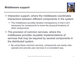 Middleware support
 Interaction support, where the middleware coordinates
interactions between different components in the system
 The middleware provides location transparency in that it isn’t
necessary for components to know the physical locations of
other components.
 The provision of common services, where the
middleware provides reusable implementations of
services that may be required by several components in
the distributed system.
 By using these common services, components can easily inter-
operate and provide user services in a consistent way.
Chapter 18 Distributed software engineering 21
 