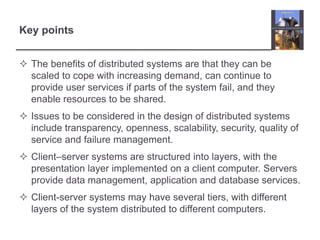  The benefits of distributed systems are that they can be
scaled to cope with increasing demand, can continue to
provide user services if parts of the system fail, and they
enable resources to be shared.
 Issues to be considered in the design of distributed systems
include transparency, openness, scalability, security, quality of
service and failure management.
 Client–server systems are structured into layers, with the
presentation layer implemented on a client computer. Servers
provide data management, application and database services.
 Client-server systems may have several tiers, with different
layers of the system distributed to different computers.
Key points
 