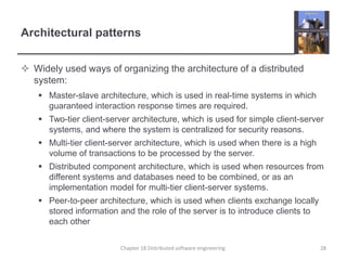 Architectural patterns
 Widely used ways of organizing the architecture of a distributed
system:
 Master-slave architecture, which is used in real-time systems in which
guaranteed interaction response times are required.
 Two-tier client-server architecture, which is used for simple client-server
systems, and where the system is centralized for security reasons.
 Multi-tier client-server architecture, which is used when there is a high
volume of transactions to be processed by the server.
 Distributed component architecture, which is used when resources from
different systems and databases need to be combined, or as an
implementation model for multi-tier client-server systems.
 Peer-to-peer architecture, which is used when clients exchange locally
stored information and the role of the server is to introduce clients to
each other
Chapter 18 Distributed software engineering 28
 