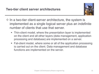 Two-tier client server architectures
 In a two-tier client-server architecture, the system is
implemented as a single logical server plus an indefinite
number of clients that use that server.
 Thin-client model, where the presentation layer is implemented
on the client and all other layers (data management, application
processing and database) are implemented on a server.
 Fat-client model, where some or all of the application processing
is carried out on the client. Data management and database
functions are implemented on the server.
Chapter 18 Distributed software engineering 31
 