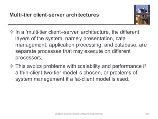 Multi-tier client-server architectures
 In a ‘multi-tier client–server’ architecture, the different
layers of the system, namely presentation, data
management, application processing, and database, are
separate processes that may execute on different
processors.
 This avoids problems with scalability and performance if
a thin-client two-tier model is chosen, or problems of
system management if a fat-client model is used.
Chapter 18 Distributed software engineering 36
 