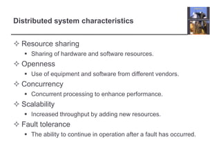 Distributed system characteristics
 Resource sharing
 Sharing of hardware and software resources.
 Openness
 Use of equipment and software from different vendors.
 Concurrency
 Concurrent processing to enhance performance.
 Scalability
 Increased throughput by adding new resources.
 Fault tolerance
 The ability to continue in operation after a fault has occurred.
 