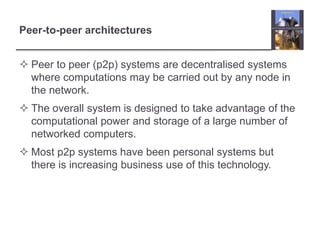 Peer-to-peer architectures
 Peer to peer (p2p) systems are decentralised systems
where computations may be carried out by any node in
the network.
 The overall system is designed to take advantage of the
computational power and storage of a large number of
networked computers.
 Most p2p systems have been personal systems but
there is increasing business use of this technology.
 