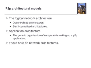 P2p architectural models
 The logical network architecture
 Decentralised architectures;
 Semi-centralised architectures.
 Application architecture
 The generic organisation of components making up a p2p
application.
 Focus here on network architectures.
 