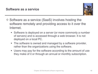 Software as a service
 Software as a service (SaaS) involves hosting the
software remotely and providing access to it over the
Internet.
 Software is deployed on a server (or more commonly a number
of servers) and is accessed through a web browser. It is not
deployed on a local PC.
 The software is owned and managed by a software provider,
rather than the organizations using the software.
 Users may pay for the software according to the amount of use
they make of it or through an annual or monthly subscription.
48Chapter 18 Distributed software engineering
 