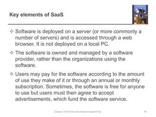 Key elements of SaaS
 Software is deployed on a server (or more commonly a
number of servers) and is accessed through a web
browser. It is not deployed on a local PC.
 The software is owned and managed by a software
provider, rather than the organizations using the
software.
 Users may pay for the software according to the amount
of use they make of it or through an annual or monthly
subscription. Sometimes, the software is free for anyone
to use but users must then agree to accept
advertisements, which fund the software service.
Chapter 18 Distributed software engineering 49
 