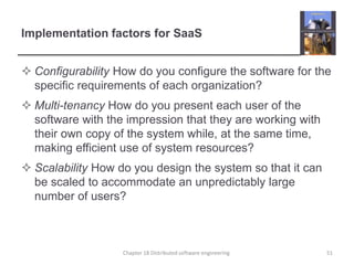 Implementation factors for SaaS
 Configurability How do you configure the software for the
specific requirements of each organization?
 Multi-tenancy How do you present each user of the
software with the impression that they are working with
their own copy of the system while, at the same time,
making efficient use of system resources?
 Scalability How do you design the system so that it can
be scaled to accommodate an unpredictably large
number of users?
Chapter 18 Distributed software engineering 51
 