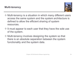 Multi-tenancy
 Multi-tenancy is a situation in which many different users
access the same system and the system architecture is
defined to allow the efficient sharing of system
resources.
 It must appear to each user that they have the sole use
of the system.
 Multi-tenancy involves designing the system so that
there is an absolute separation between the system
functionality and the system data.
Chapter 18 Distributed software engineering 54
 