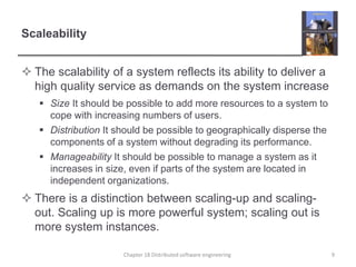 Scaleability
 The scalability of a system reflects its ability to deliver a
high quality service as demands on the system increase
 Size It should be possible to add more resources to a system to
cope with increasing numbers of users.
 Distribution It should be possible to geographically disperse the
components of a system without degrading its performance.
 Manageability It should be possible to manage a system as it
increases in size, even if parts of the system are located in
independent organizations.
 There is a distinction between scaling-up and scaling-
out. Scaling up is more powerful system; scaling out is
more system instances.
Chapter 18 Distributed software engineering 9
 