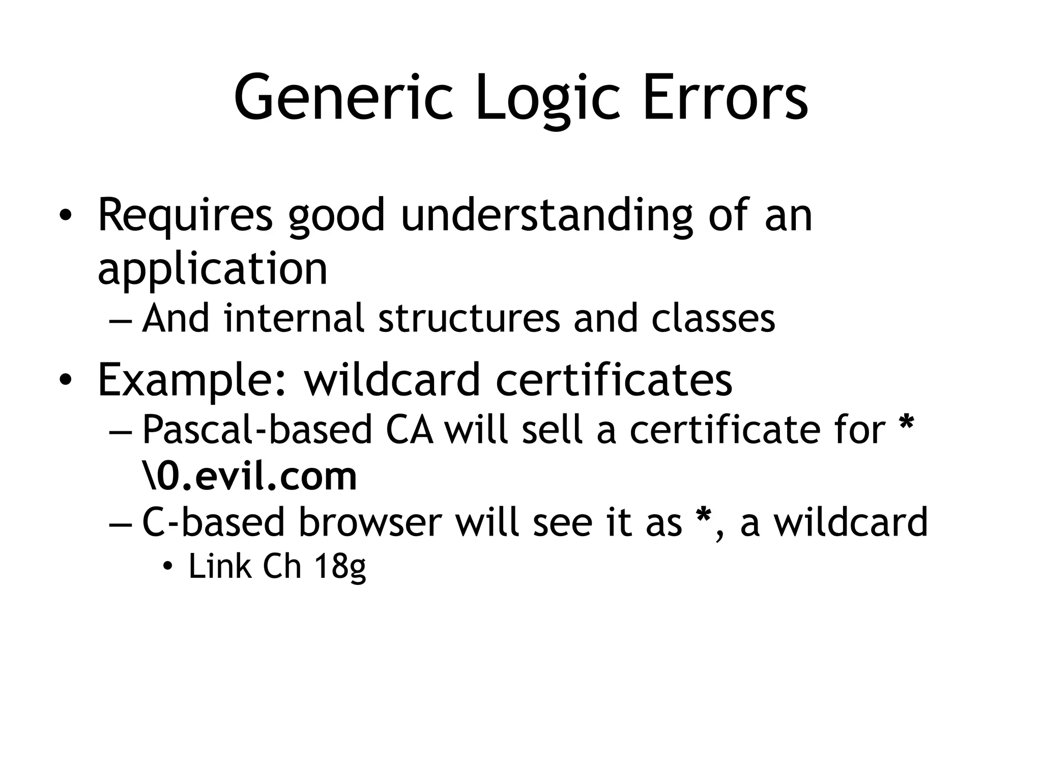 Generic Logic Errors
• Requires good understanding of an
application
– And internal structures and classes
• Example: wildcard certificates
– Pascal-based CA will sell a certificate for *
0.evil.com
– C-based browser will see it as *, a wildcard
• Link Ch 18g
 