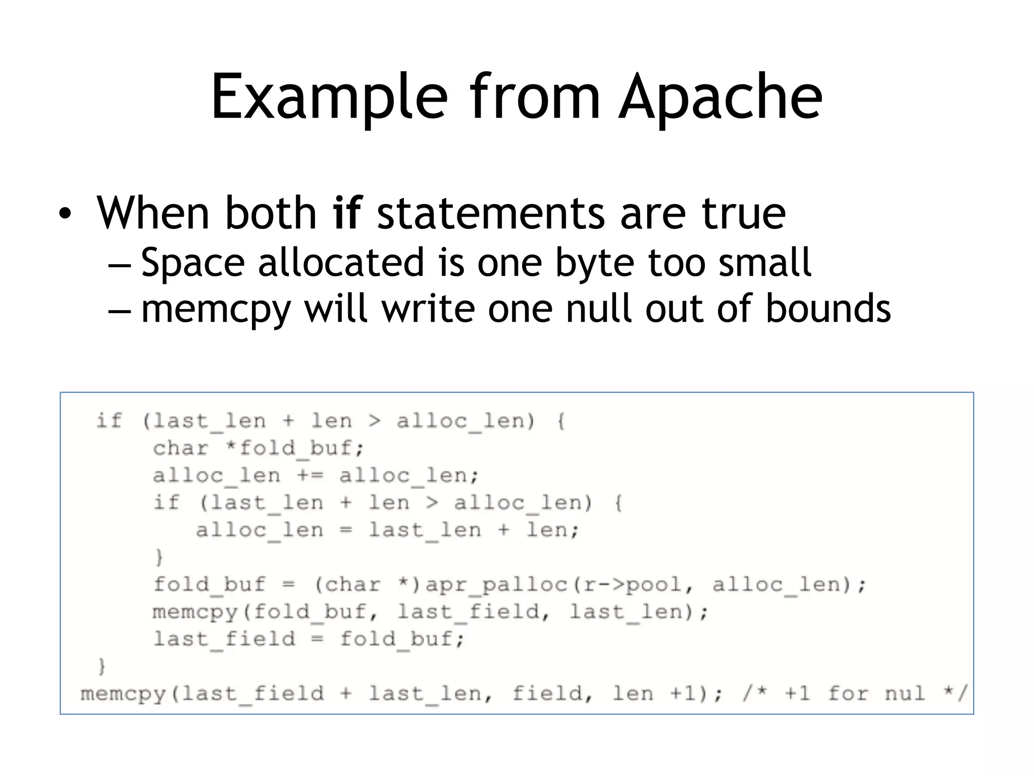 Example from Apache
• When both if statements are true
– Space allocated is one byte too small
– memcpy will write one null out of bounds
 