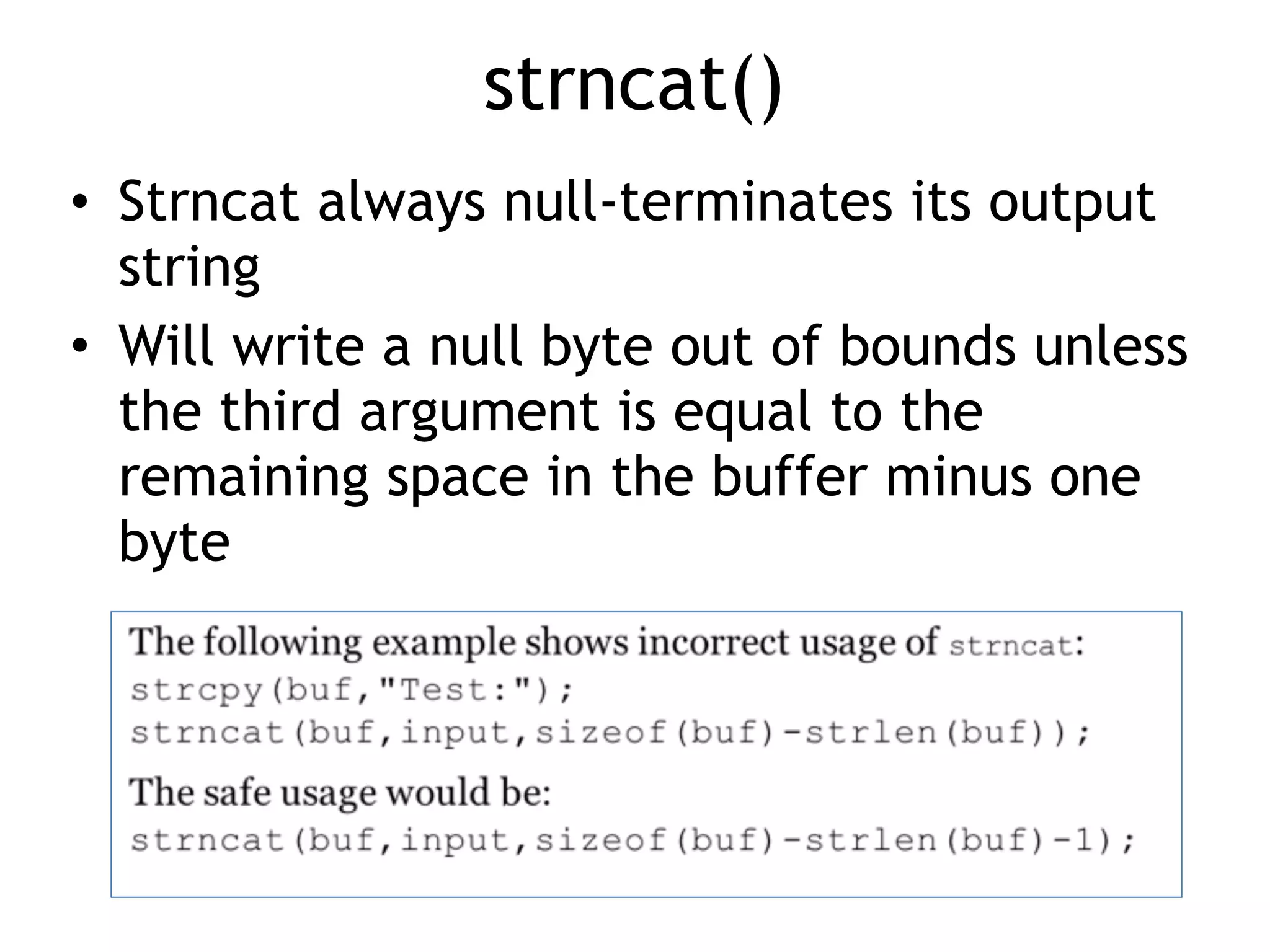 strncat()
• Strncat always null-terminates its output
string
• Will write a null byte out of bounds unless
the third argument is equal to the
remaining space in the buffer minus one
byte
 