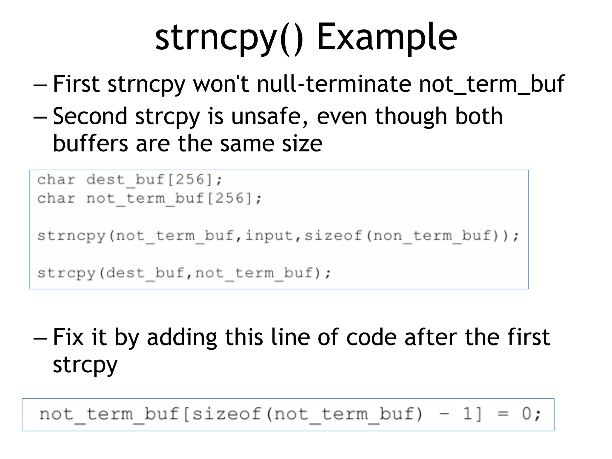 strncpy() Example
– First strncpy won't null-terminate not_term_buf
– Second strcpy is unsafe, even though both
buffers are the same size
– Fix it by adding this line of code after the first
strcpy
 