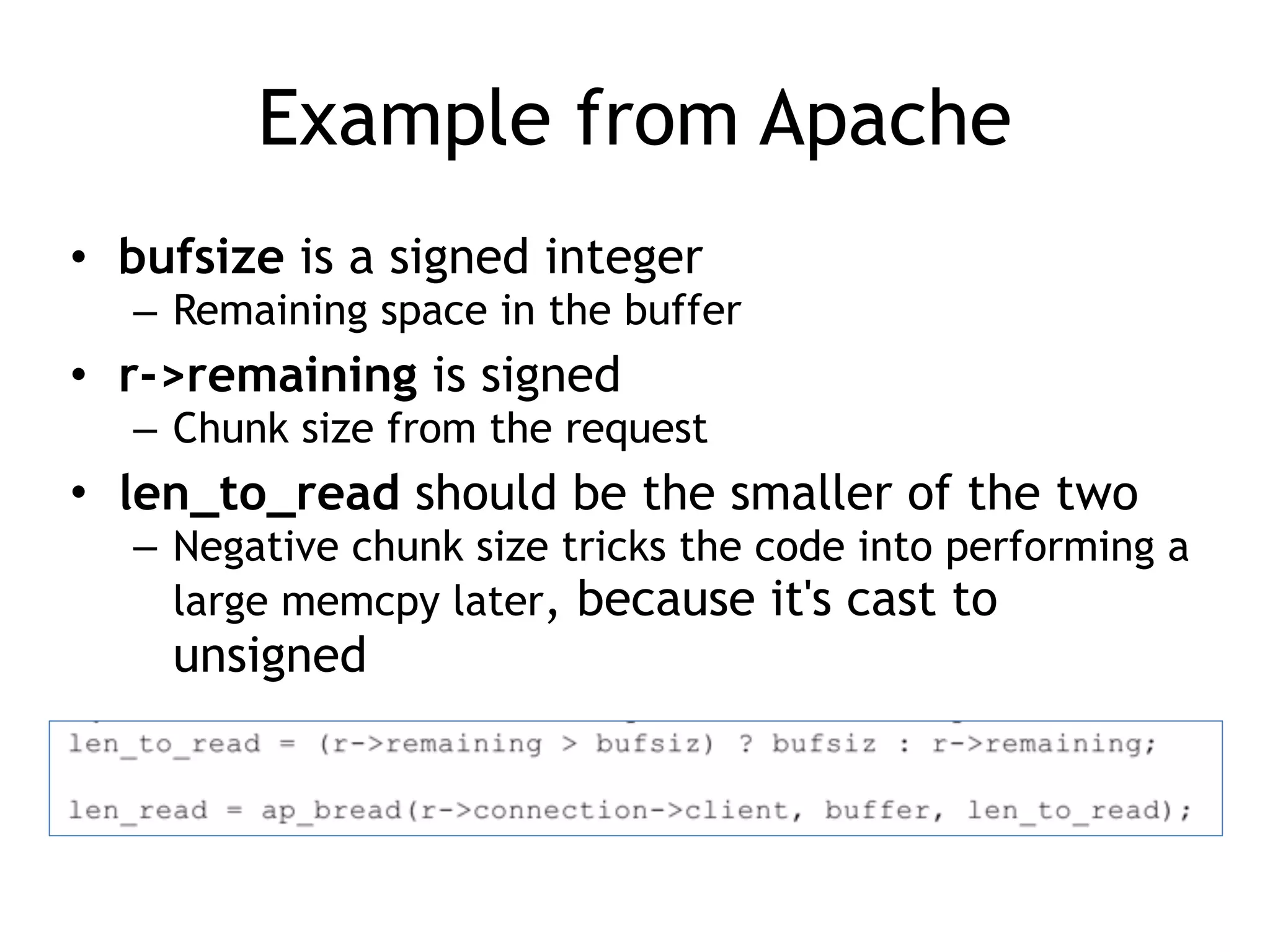 Example from Apache
• bufsize is a signed integer
– Remaining space in the buffer
• r->remaining is signed
– Chunk size from the request
• len_to_read should be the smaller of the two
– Negative chunk size tricks the code into performing a
large memcpy later, because it's cast to
unsigned
 