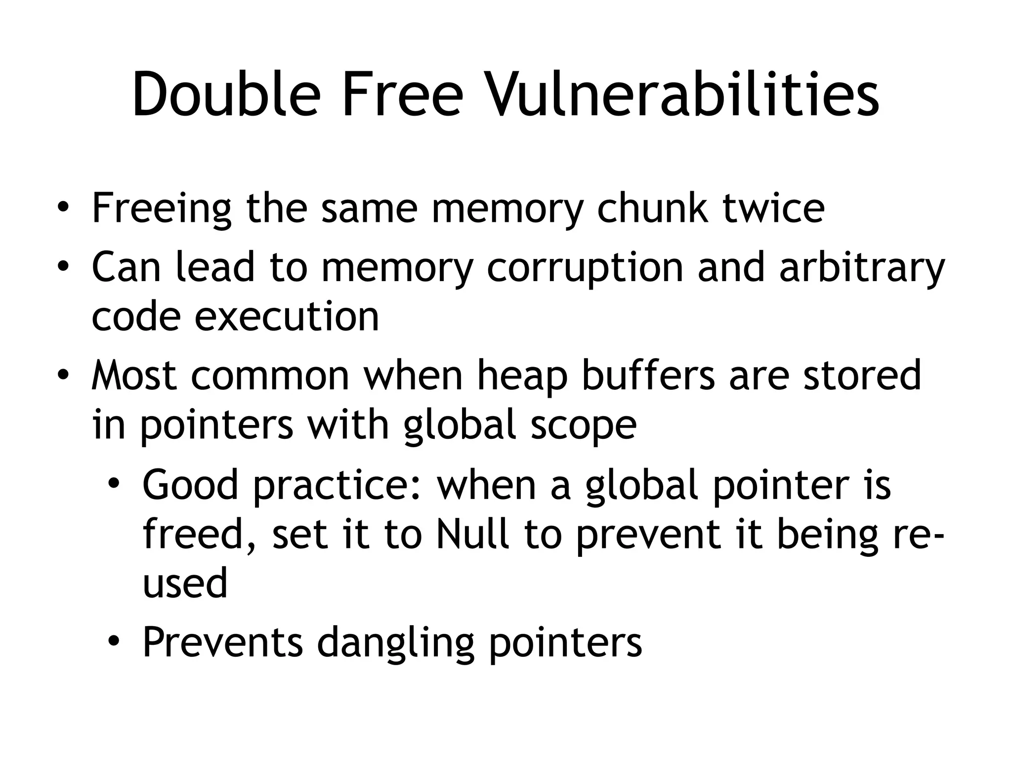 Double Free Vulnerabilities
• Freeing the same memory chunk twice
• Can lead to memory corruption and arbitrary
code execution
• Most common when heap buffers are stored
in pointers with global scope
• Good practice: when a global pointer is
freed, set it to Null to prevent it being re-
used
• Prevents dangling pointers
 