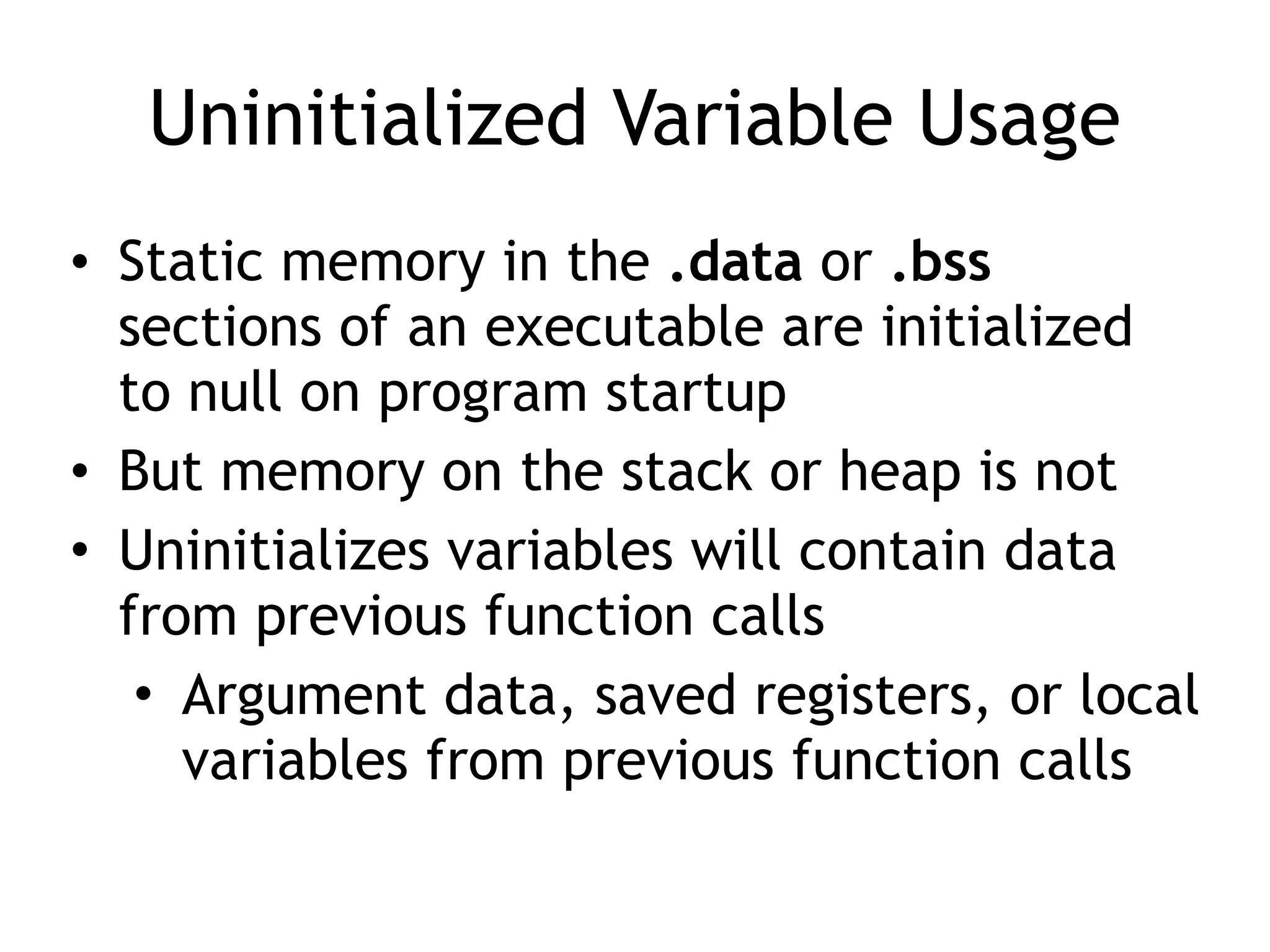 Uninitialized Variable Usage
• Static memory in the .data or .bss
sections of an executable are initialized
to null on program startup
• But memory on the stack or heap is not
• Uninitializes variables will contain data
from previous function calls
• Argument data, saved registers, or local
variables from previous function calls
 