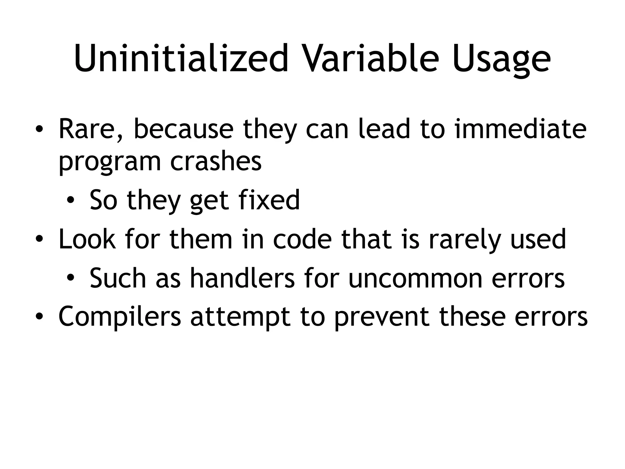 Uninitialized Variable Usage
• Rare, because they can lead to immediate
program crashes
• So they get fixed
• Look for them in code that is rarely used
• Such as handlers for uncommon errors
• Compilers attempt to prevent these errors
 