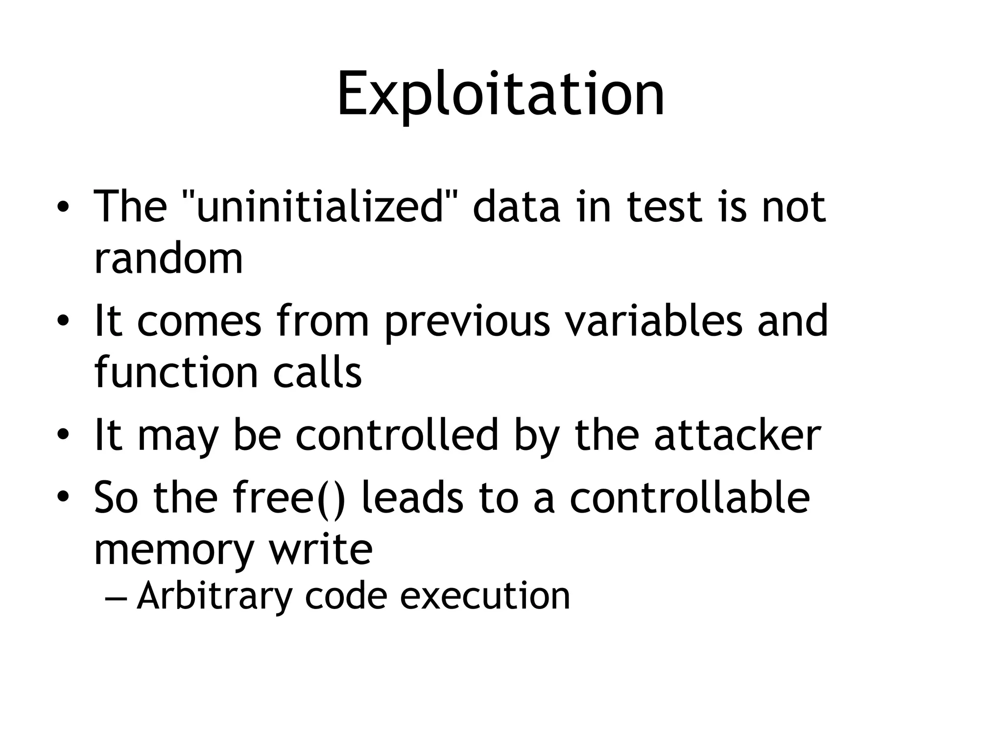 Exploitation
• The "uninitialized" data in test is not
random
• It comes from previous variables and
function calls
• It may be controlled by the attacker
• So the free() leads to a controllable
memory write
– Arbitrary code execution
 