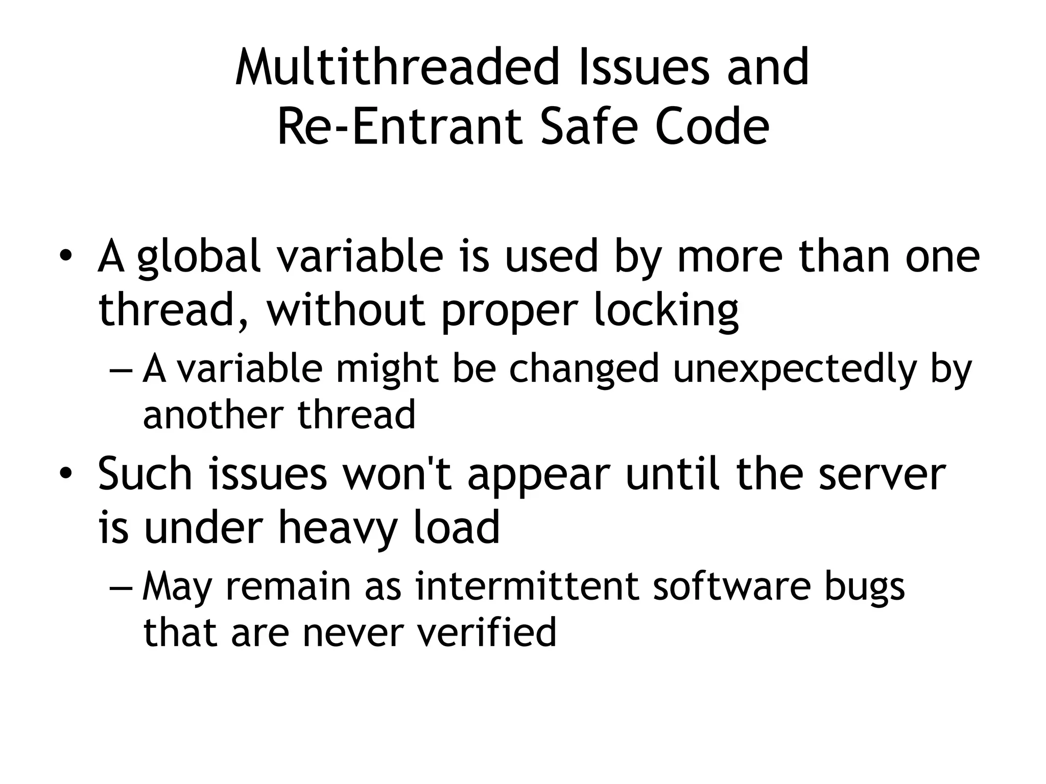 Multithreaded Issues and  
Re-Entrant Safe Code
• A global variable is used by more than one
thread, without proper locking
– A variable might be changed unexpectedly by
another thread
• Such issues won't appear until the server
is under heavy load
– May remain as intermittent software bugs
that are never verified
 