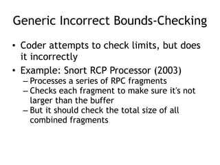 Generic Incorrect Bounds-Checking
• Coder attempts to check limits, but does
it incorrectly
• Example: Snort RCP Processor (2003)
– Processes a series of RPC fragments
– Checks each fragment to make sure it's not
larger than the buffer
– But it should check the total size of all
combined fragments
 