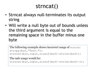 strncat()
• Strncat always null-terminates its output
string
• Will write a null byte out of bounds unless
the third argument is equal to the
remaining space in the buffer minus one
byte
 