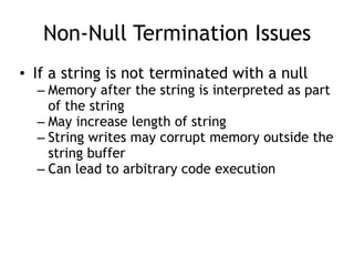 Non-Null Termination Issues
• If a string is not terminated with a null
– Memory after the string is interpreted as part
of the string
– May increase length of string
– String writes may corrupt memory outside the
string buffer
– Can lead to arbitrary code execution
 