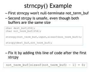 strncpy() Example
– First strncpy won't null-terminate not_term_buf
– Second strcpy is unsafe, even though both
buffers are the same size
– Fix it by adding this line of code after the first
strcpy
 