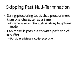 Skipping Past Null-Termination
• String-processing loops that process more
than one character at a time
– Or where assumptions about string length are
made
• Can make it possible to write past end of
a buffer
– Possible arbitrary code execution
 