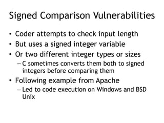 Signed Comparison Vulnerabilities
• Coder attempts to check input length
• But uses a signed integer variable
• Or two different integer types or sizes
– C sometimes converts them both to signed
integers before comparing them
• Following example from Apache
– Led to code execution on Windows and BSD
Unix
 