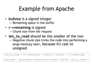 Example from Apache
• bufsize is a signed integer
– Remaining space in the buffer
• r->remaining is signed
– Chunk size from the request
• len_to_read should be the smaller of the two
– Negative chunk size tricks the code into performing a
large memcpy later, because it's cast to
unsigned
 