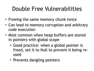 Double Free Vulnerabilities
• Freeing the same memory chunk twice
• Can lead to memory corruption and arbitrary
code execution
• Most common when heap buffers are stored
in pointers with global scope
• Good practice: when a global pointer is
freed, set it to Null to prevent it being re-
used
• Prevents dangling pointers
 