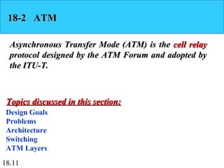 18.11
18-2 ATM18-2 ATM
Asynchronous Transfer Mode (ATM) is theAsynchronous Transfer Mode (ATM) is the cell relaycell relay
protocol designed by the ATM Forum and adopted byprotocol designed by the ATM Forum and adopted by
the ITU-T.the ITU-T.
Design Goals
Problems
Architecture
Switching
ATM Layers
Topics discussed in this section:Topics discussed in this section:
 
