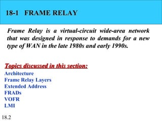 18.2
18-1 FRAME RELAY18-1 FRAME RELAY
Frame Relay is a virtual-circuit wide-area networkFrame Relay is a virtual-circuit wide-area network
that was designed in response to demands for a newthat was designed in response to demands for a new
type of WAN in the late 1980s and early 1990s.type of WAN in the late 1980s and early 1990s.
Architecture
Frame Relay Layers
Extended Address
FRADs
VOFR
LMI
Topics discussed in this section:Topics discussed in this section:
 