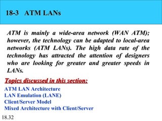 18.32
18-3 ATM LANs18-3 ATM LANs
ATM is mainly a wide-area network (WAN ATM);ATM is mainly a wide-area network (WAN ATM);
however, the technology can be adapted to local-areahowever, the technology can be adapted to local-area
networks (ATM LANs). The high data rate of thenetworks (ATM LANs). The high data rate of the
technology has attracted the attention of designerstechnology has attracted the attention of designers
who are looking for greater and greater speeds inwho are looking for greater and greater speeds in
LANs.LANs.
ATM LAN Architecture
LAN Emulation (LANE)
Client/Server Model
Mixed Architecture with Client/Server
Topics discussed in this section:Topics discussed in this section:
 