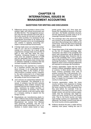 661133
CHAPTER 18
INTERNATIONAL ISSUES IN
MANAGEMENT ACCOUNTING
QUESTIONS FOR WRITING AND DISCUSSION
1. Differences among countries in terms of the
political, legal, and cultural environment can
all affect the firm. The management accoun-
tant may find that practices that work well in
the home country do not work as well (or at
all) in other countries. It is necessary for the
management accountant to be aware of all
facets of business and to be knowledgeable
and creative in applying accounting con-
cepts in various business environments.
2. A foreign trade zone is an area that is physi-
cally on U.S. soil but is considered to be
outside U.S. commerce. As a result, goods
imported into a foreign trade zone are free of
tariff or duty until they leave the zone.
Therefore, companies located in a foreign
trade zone can postpone payment of tariff
and the associated loss of working capital.
Additionally, the company does not pay duty
on defective materials or inventory that has
not been included in the finished product.
3. Outsourcing is the payment by a company
for a business function that was formerly
done in-house. In an international context,
outsourcing refers to the location of busi-
ness functions in another country. Frequent-
ly, the work outsourced is to a lower-wage
country. The company receives a compara-
ble quality of work but at a lower cost.
4. Joint ventures are partnerships between two
or more companies. The enterprise is co-
owned. A company may find joint ventures
advantageous when another company has
expertise that the first company lacks. In ad-
dition, restrictions by certain countries on
foreign ownership of business may mean
that a joint venture is the only avenue open
to a company wishing to expand into the
foreign country.
5. Maquiladoras are manufacturing plants lo-
cated in Mexico that process imported mate-
rials and reexport them to the United States.
Maquiladoras are exempt from Mexican
laws governing ownership, and the U.S.
government grants exemptions from or re-
ductions in custom duties levied on reex-
ported goods. Many U.S. firms have em-
braced the maquiladora because of the low-
cost labor, the flexible ownership structure,
and the opportunity to locate close to an in-
creasingly important Mexican market.
6. The exchange rate is the amount for which
one currency can be traded for another. The
spot rate is the exchange rate in effect at the
current time. There are also future exchange
rates, which describe the rates in effect for
future delivery.
7. These three types of risk relate to the impact
on the firm of changing exchange rates.
Transaction risk refers to the possibility that
future cash transactions will be affected by
changing exchange rates. Economic risk re-
fers to the possibility that a firm’s present
value of future cash flows can be affected by
exchange fluctuations. Translation risk is the
degree to which a firm’s financial statements
are exposed to exchange rate fluctuations.
8. Currency appreciation means that the home
country’s currency strengthens against anoth-
er currency. In other words, one unit of the
home currency purchases more units of
another currency than it did previously. Cur-
rency appreciation makes the products of a
foreign country cheaper than before, and
thus, it is easier for a company in the home
country to import goods.
9. Currency appreciation makes the home
country currency more expensive to foreign
customers, thereby making the products of
the home country firm more expensive than
they were before. For example, if the ex-
change rate is one home country unit to one
foreign country unit and the currency appre-
ciates, then the exchange rate might be-
come one home country unit to two foreign
units. That is, the home country unit buys
more foreign currency as it appreciates. Put
differently, the foreign currency buys less as
the home country currency appreciates.
10. If Mexico devalues the peso, a dollar will buy
relatively more pesos, making the cost of
 