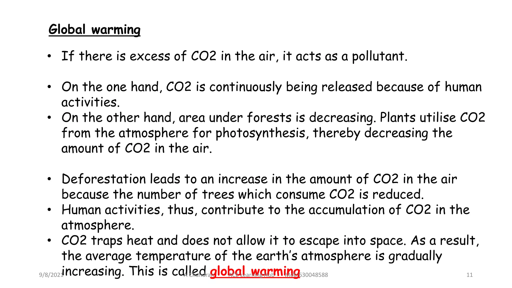 • If there is excess of CO2 in the air, it acts as a pollutant.
• On the one hand, CO2 is continuously being released because of human
activities.
• On the other hand, area under forests is decreasing. Plants utilise CO2
from the atmosphere for photosynthesis, thereby decreasing the
amount of CO2 in the air.
• Deforestation leads to an increase in the amount of CO2 in the air
because the number of trees which consume CO2 is reduced.
• Human activities, thus, contribute to the accumulation of CO2 in the
atmosphere.
• CO2 traps heat and does not allow it to escape into space. As a result,
the average temperature of the earth’s atmosphere is gradually
increasing. This is called global warming
Global warming
9/8/2021 A Chandran ACE Learning Hub Mob:630048588 11
 
