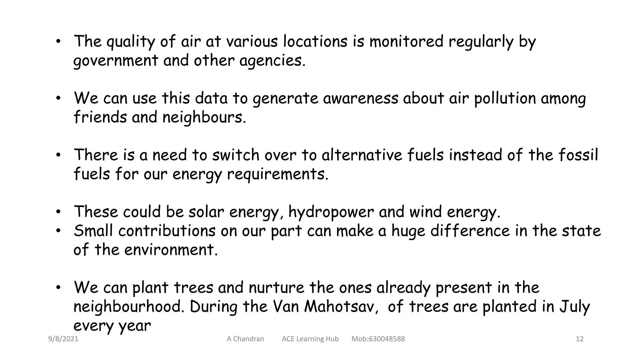• The quality of air at various locations is monitored regularly by
government and other agencies.
• We can use this data to generate awareness about air pollution among
friends and neighbours.
• There is a need to switch over to alternative fuels instead of the fossil
fuels for our energy requirements.
• These could be solar energy, hydropower and wind energy.
• Small contributions on our part can make a huge difference in the state
of the environment.
• We can plant trees and nurture the ones already present in the
neighbourhood. During the Van Mahotsav, of trees are planted in July
every year
9/8/2021 A Chandran ACE Learning Hub Mob:630048588 12
 