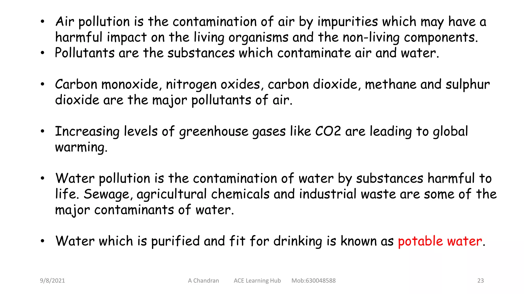 9/8/2021 A Chandran ACE Learning Hub Mob:630048588 23
• Air pollution is the contamination of air by impurities which may have a
harmful impact on the living organisms and the non-living components.
• Pollutants are the substances which contaminate air and water.
• Carbon monoxide, nitrogen oxides, carbon dioxide, methane and sulphur
dioxide are the major pollutants of air.
• Increasing levels of greenhouse gases like CO2 are leading to global
warming.
• Water pollution is the contamination of water by substances harmful to
life. Sewage, agricultural chemicals and industrial waste are some of the
major contaminants of water.
• Water which is purified and fit for drinking is known as potable water.
 