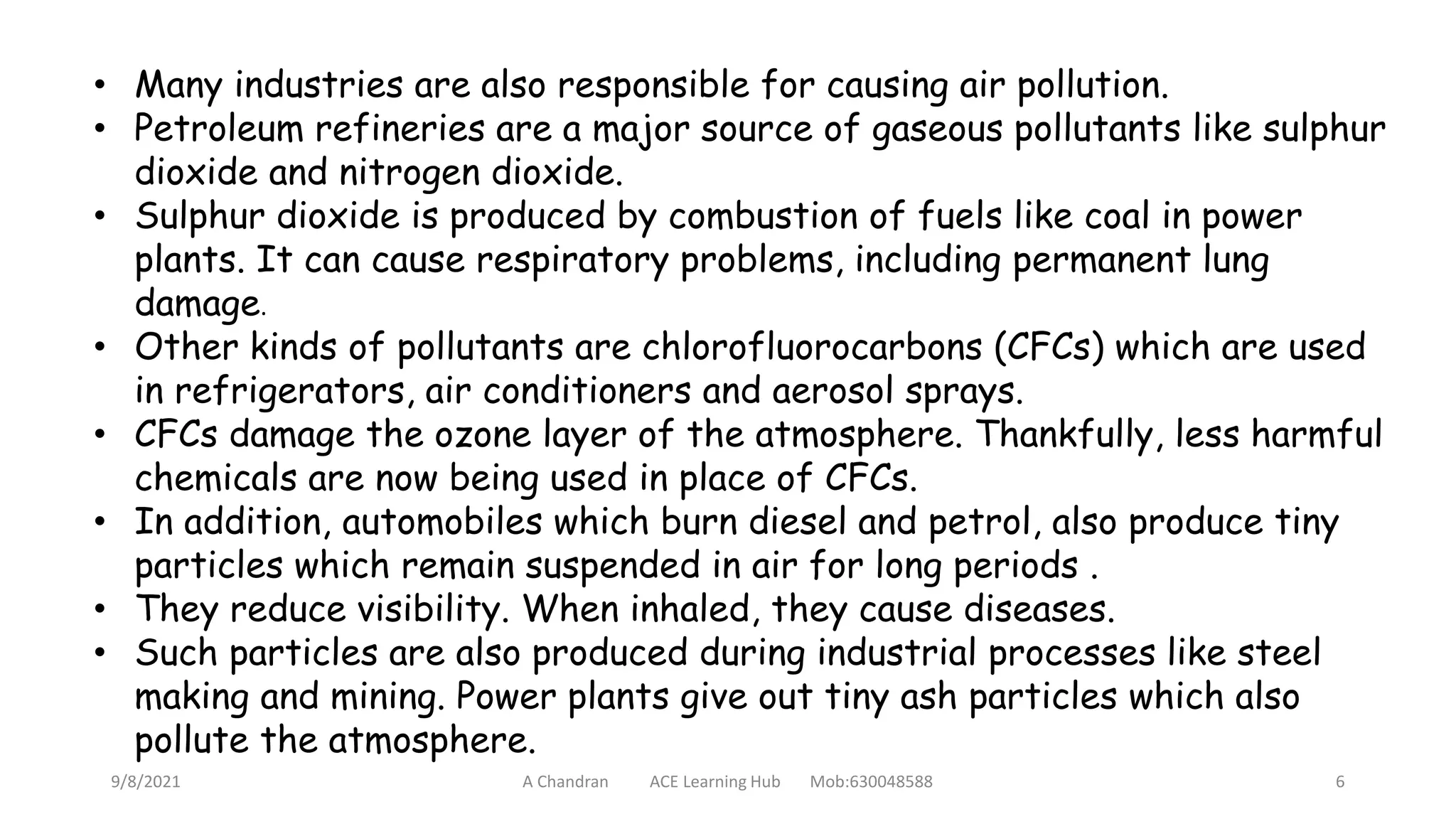 • Many industries are also responsible for causing air pollution.
• Petroleum refineries are a major source of gaseous pollutants like sulphur
dioxide and nitrogen dioxide.
• Sulphur dioxide is produced by combustion of fuels like coal in power
plants. It can cause respiratory problems, including permanent lung
damage.
• Other kinds of pollutants are chlorofluorocarbons (CFCs) which are used
in refrigerators, air conditioners and aerosol sprays.
• CFCs damage the ozone layer of the atmosphere. Thankfully, less harmful
chemicals are now being used in place of CFCs.
• In addition, automobiles which burn diesel and petrol, also produce tiny
particles which remain suspended in air for long periods .
• They reduce visibility. When inhaled, they cause diseases.
• Such particles are also produced during industrial processes like steel
making and mining. Power plants give out tiny ash particles which also
pollute the atmosphere.
9/8/2021 A Chandran ACE Learning Hub Mob:630048588 6
 