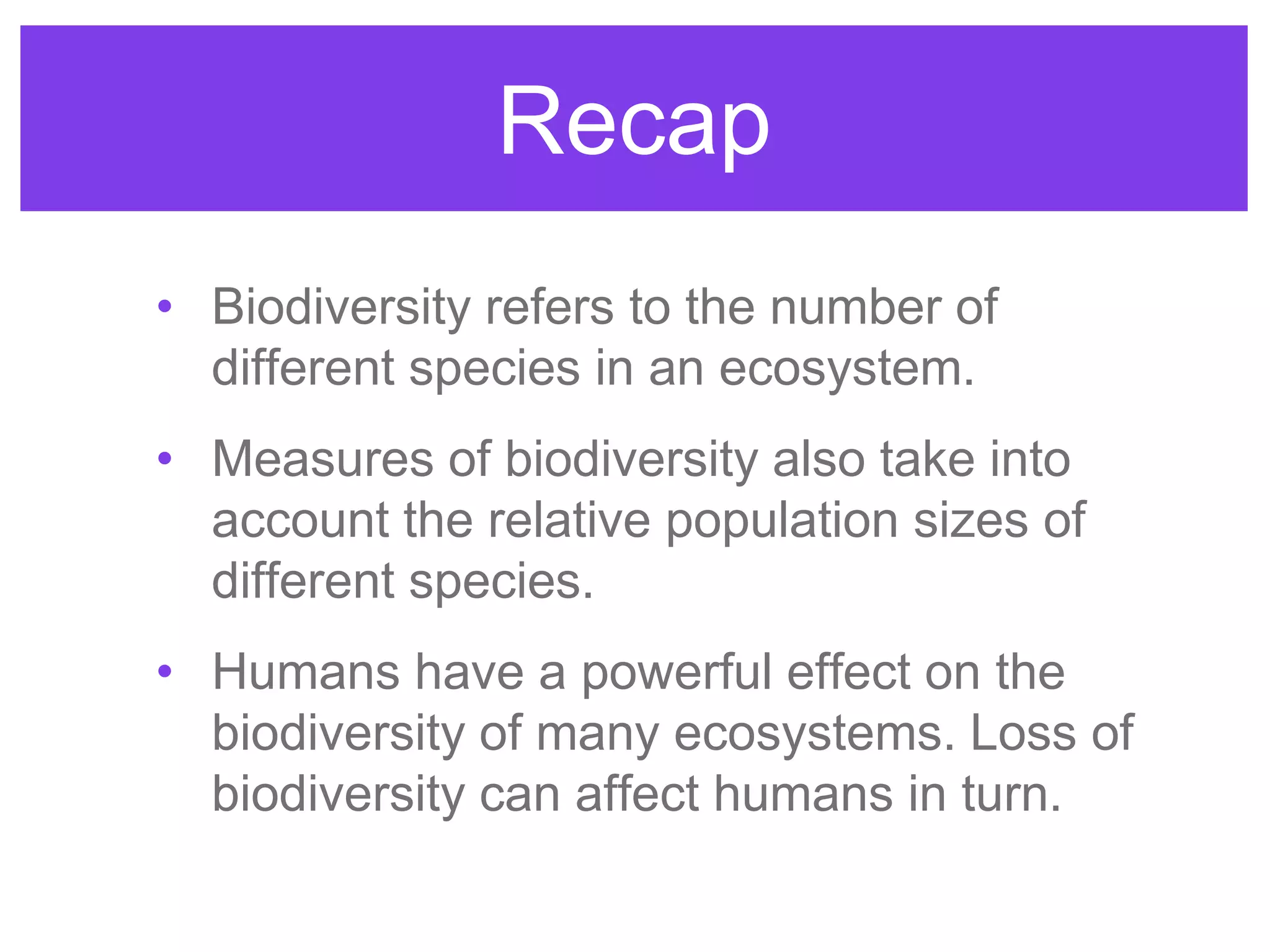 Recap
• Biodiversity refers to the number of
different species in an ecosystem.
• Measures of biodiversity also take into
account the relative population sizes of
different species.
• Humans have a powerful effect on the
biodiversity of many ecosystems. Loss of
biodiversity can affect humans in turn.
 