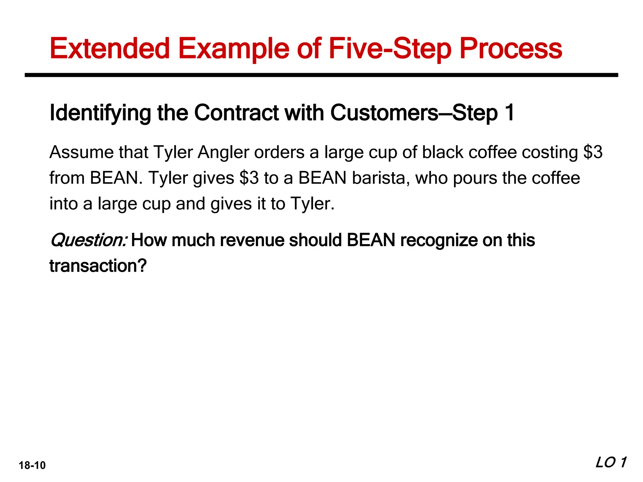 18-10 LO 1
Extended Example of Five-Step Process
Identifying the Contract with Customers—Step 1
Assume that Tyler Angler orders a large cup of black coffee costing $3
from BEAN. Tyler gives $3 to a BEAN barista, who pours the coffee
into a large cup and gives it to Tyler.
Question: How much revenue should BEAN recognize on this
transaction?
 