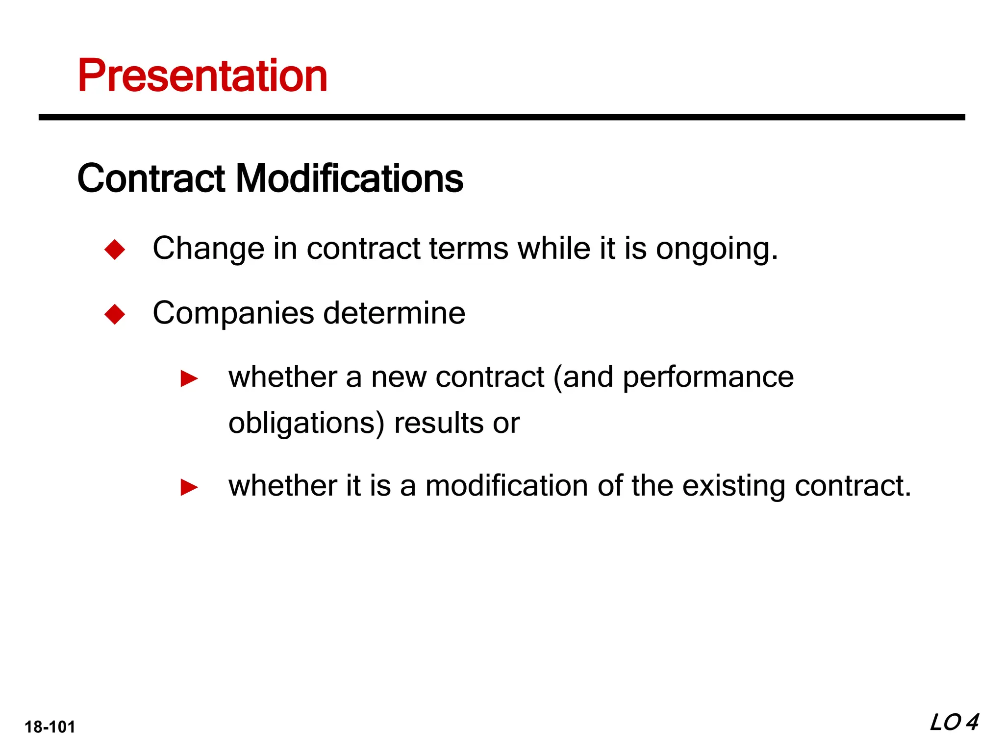 18-101
Contract Modifications
 Change in contract terms while it is ongoing.
 Companies determine
► whether a new contract (and performance
obligations) results or
► whether it is a modification of the existing contract.
LO 4
Presentation
 