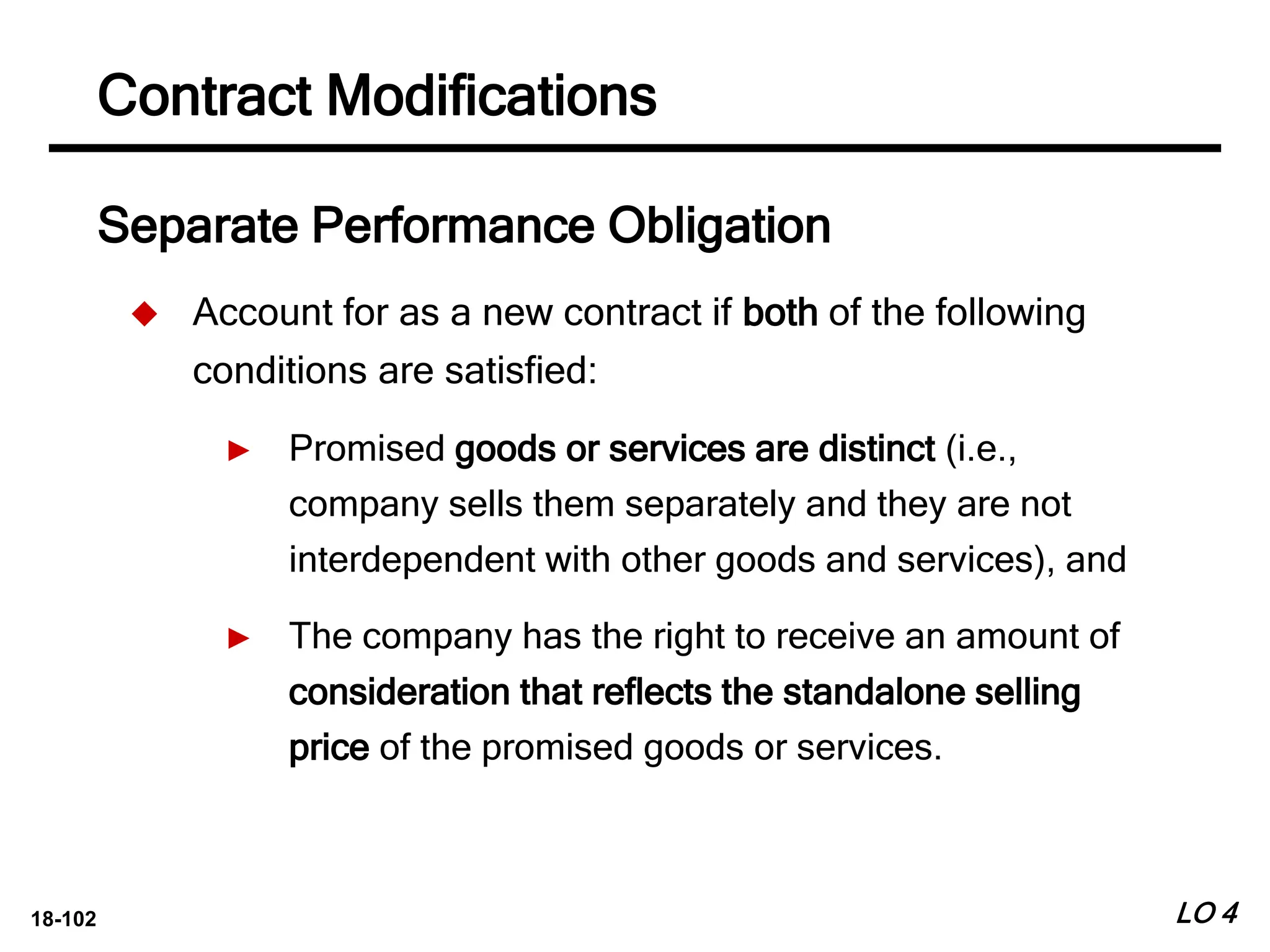 18-102
Separate Performance Obligation
 Account for as a new contract if both of the following
conditions are satisfied:
► Promised goods or services are distinct (i.e.,
company sells them separately and they are not
interdependent with other goods and services), and
► The company has the right to receive an amount of
consideration that reflects the standalone selling
price of the promised goods or services.
LO 4
Contract Modifications
 