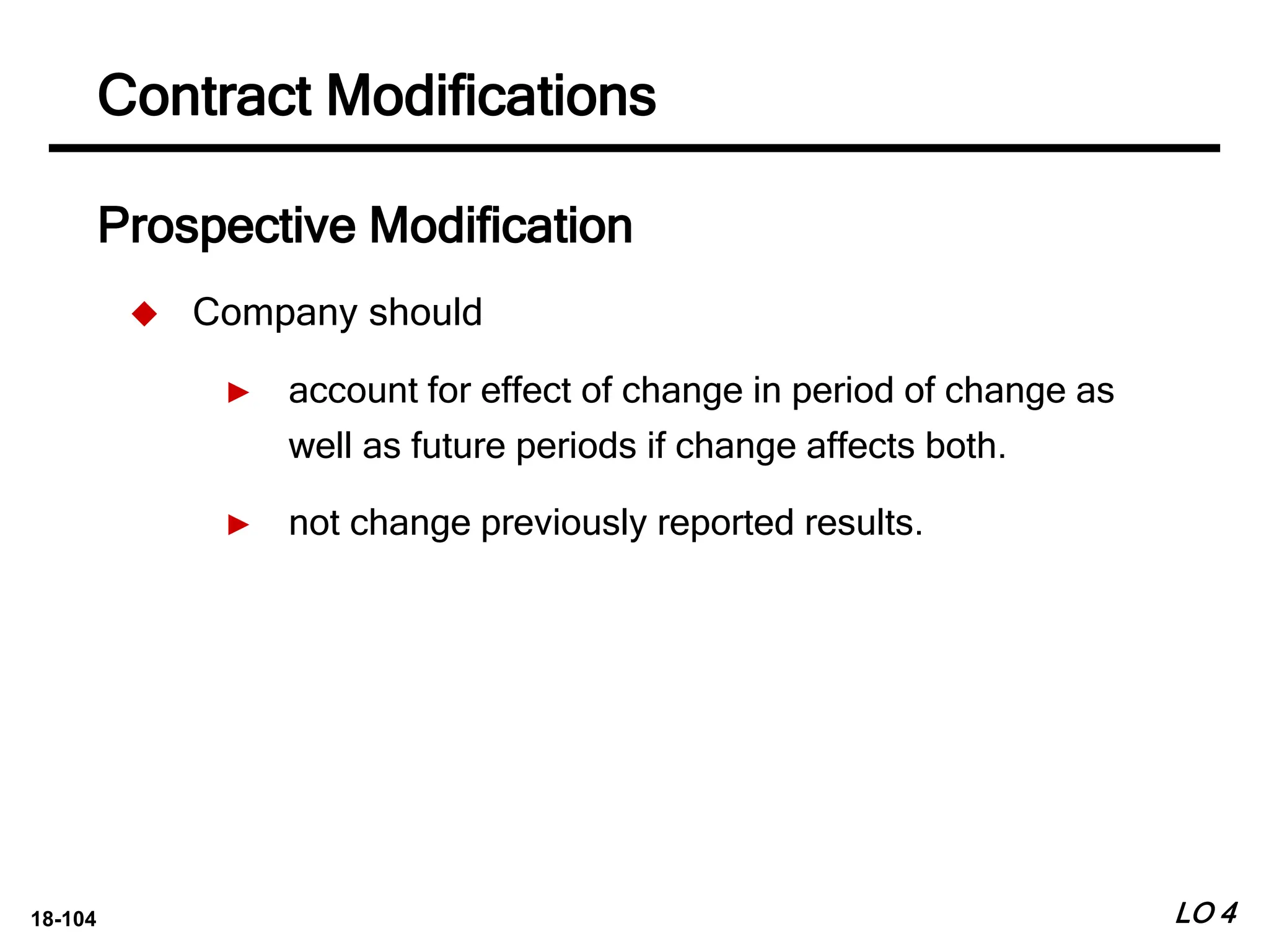 18-104
Prospective Modification
 Company should
► account for effect of change in period of change as
well as future periods if change affects both.
► not change previously reported results.
LO 4
Contract Modifications
 