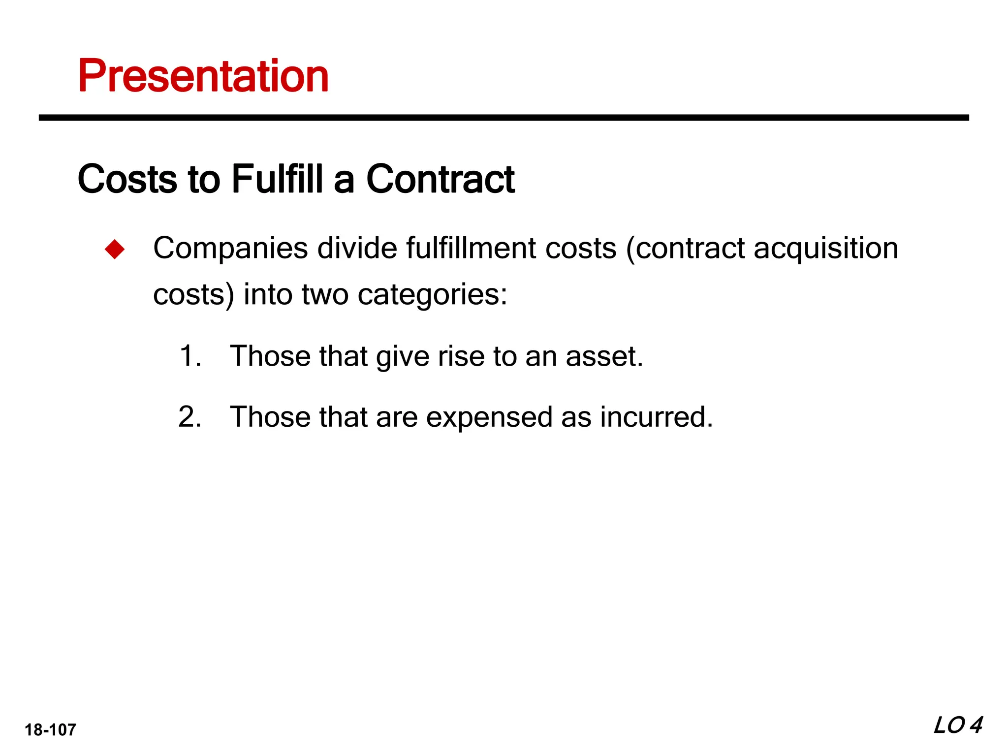 18-107 LO 4
Costs to Fulfill a Contract
 Companies divide fulfillment costs (contract acquisition
costs) into two categories:
1. Those that give rise to an asset.
2. Those that are expensed as incurred.
Presentation
 