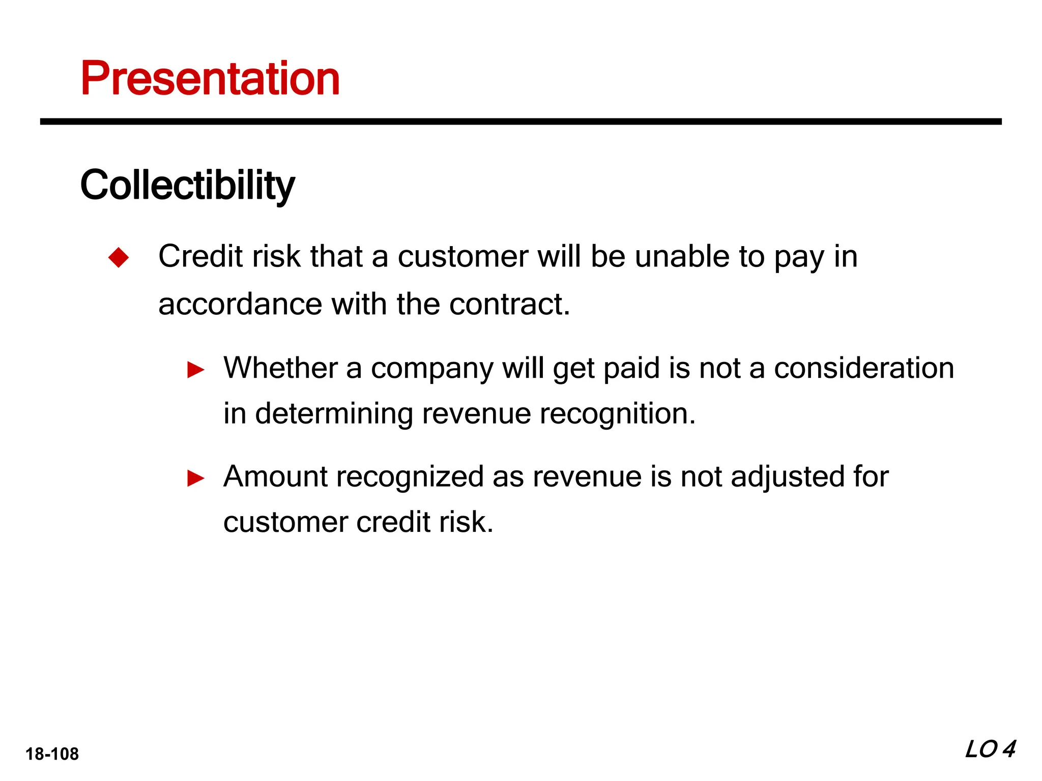 18-108 LO 4
Collectibility
 Credit risk that a customer will be unable to pay in
accordance with the contract.
► Whether a company will get paid is not a consideration
in determining revenue recognition.
► Amount recognized as revenue is not adjusted for
customer credit risk.
Presentation
 
