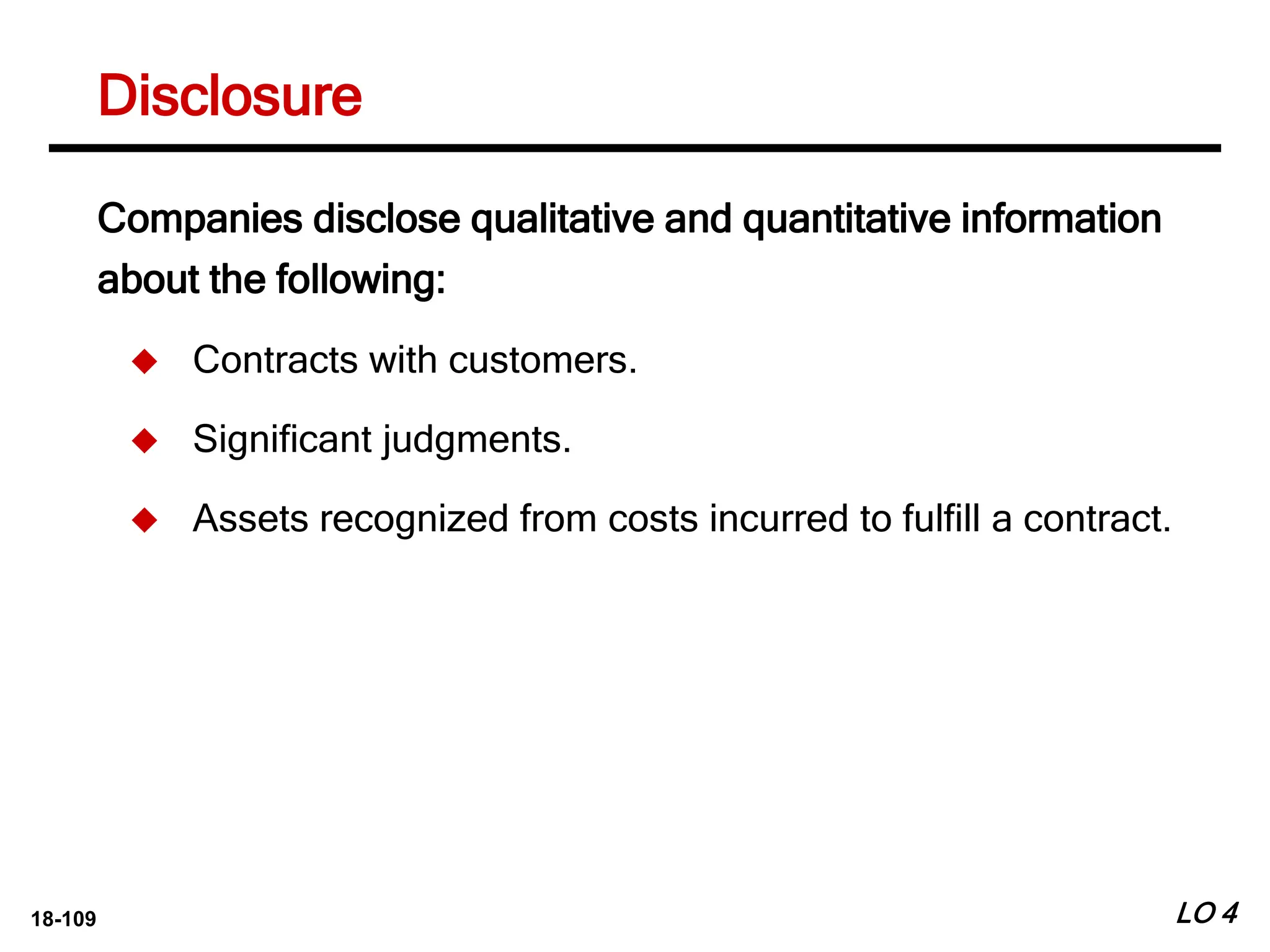 18-109
Disclosure
LO 4
Companies disclose qualitative and quantitative information
about the following:
 Contracts with customers.
 Significant judgments.
 Assets recognized from costs incurred to fulfill a contract.
 