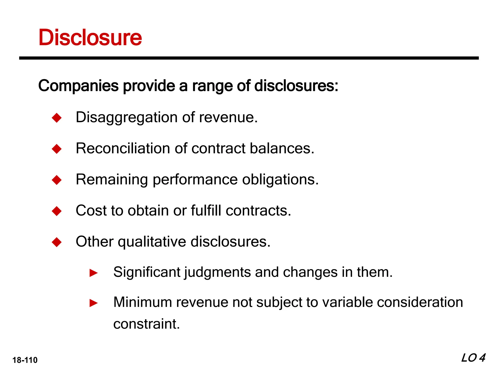 18-110
Disclosure
LO 4
Companies provide a range of disclosures:
 Disaggregation of revenue.
 Reconciliation of contract balances.
 Remaining performance obligations.
 Cost to obtain or fulfill contracts.
 Other qualitative disclosures.
► Significant judgments and changes in them.
► Minimum revenue not subject to variable consideration
constraint.
 