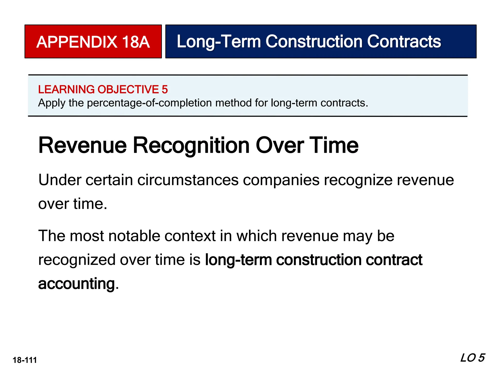 18-111
Revenue Recognition Over Time
Under certain circumstances companies recognize revenue
over time.
The most notable context in which revenue may be
recognized over time is long-term construction contract
accounting.
APPENDIX 18A Long-Term Construction Contracts
LEARNING OBJECTIVE 5
Apply the percentage-of-completion method for long-term contracts.
LO 5
 
