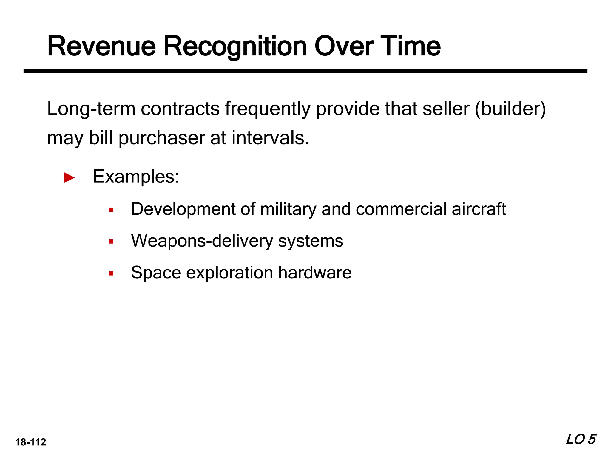 18-112
Long-term contracts frequently provide that seller (builder)
may bill purchaser at intervals.
► Examples:
 Development of military and commercial aircraft
 Weapons-delivery systems
 Space exploration hardware
LO 5
Revenue Recognition Over Time
 